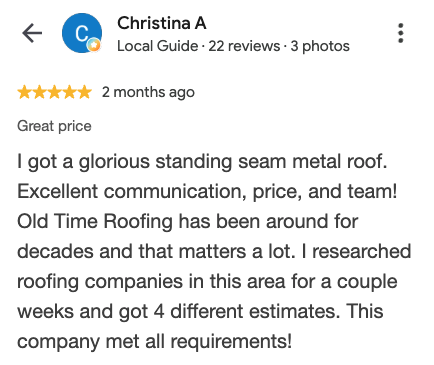 Google review from Christina A: I got a glorious standing seam metal roof. Excellent communication, price, and team! Old Time Roofing has been around for decades and that matters a lot. I researched roofing companies in this area for a couple weeks and got 4 different estimates. This company met all requirements!