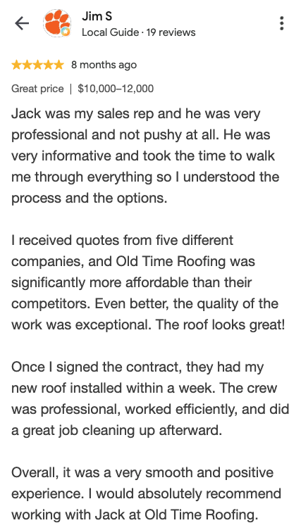Google review from Jim S: Jack was my sales rep and he was very professional and not pushy at all. I received quotes from five different companies, and Old Time Roofing was significantly more affordable. The quality of the work was exceptional. They had my new roof installed within a week.