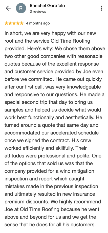 Google review from Raechel Garafalo: We are very happy with our new roof and the service Old Time Roofing provided. Joe came out quickly, was very knowledgeable and responsive, and turned around a quote that same day. His crew worked efficiently and skillfully. The wind mitigation inspection resulted in new insurance premium discounts.