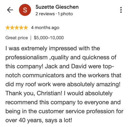 Google review from Suzette Gieschen: I was extremely impressed with the professionalism, quality and quickness of this company! Jack and David were top-notch communicators and the workers that did my roof work were absolutely amazing! Thank you, Christian! I would absolutely recommend this company to everyone.