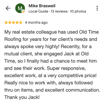 Google review from Mike Braswell: My real estate colleague has used Old Time Roofing for years for her client's needs and always spoke very highly! Super responsive, excellent work, at a very competitive price! Really nice to work with, always followed thru on items, and excellent communication. Thank you Jack!